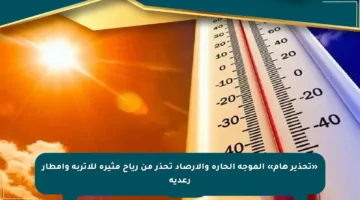 «تحذير هام» الموجة الحارة والأرصاد تحذر من رياح مثيرة للأتربة وأمطار رعدية
